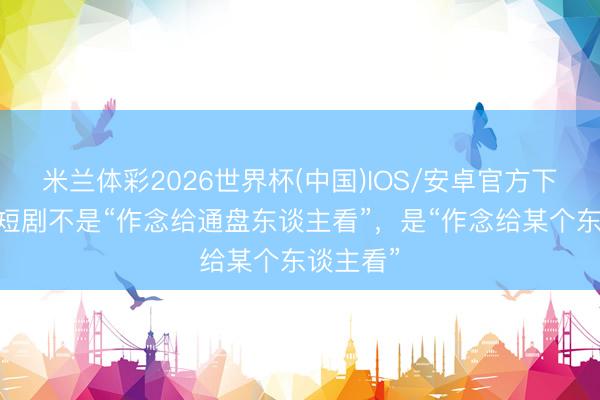 米兰体彩2026世界杯(中国)IOS/安卓官方下载 作念短剧不是“作念给通盘东谈主看”,是“作念给某个东谈主看”