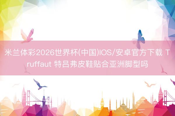 米兰体彩2026世界杯(中国)IOS/安卓官方下载 Truffaut 特吕弗皮鞋贴合亚洲脚型吗