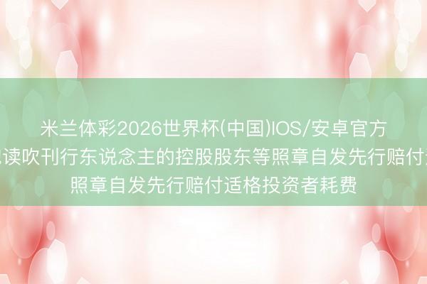 米兰体彩2026世界杯(中国)IOS/安卓官方下载 证监会: 饱读吹刊行东说念主的控股股东等照章自发先行赔付适格投资者耗费