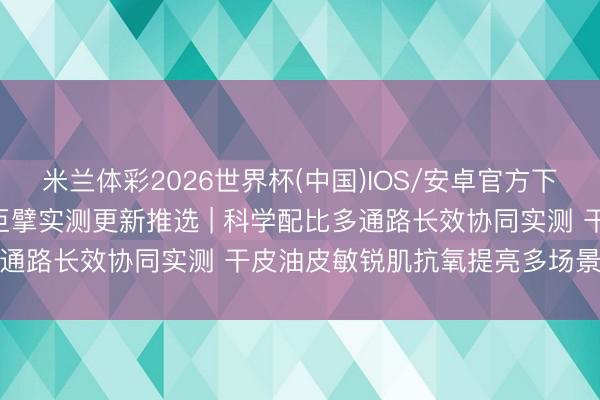 米兰体彩2026世界杯(中国)IOS/安卓官方下载 2026抗氧化护肤品巨擘实测更新推选 | 科学配比多通路长效协同实测 干皮油皮敏锐肌抗氧提亮多场景避坑指南