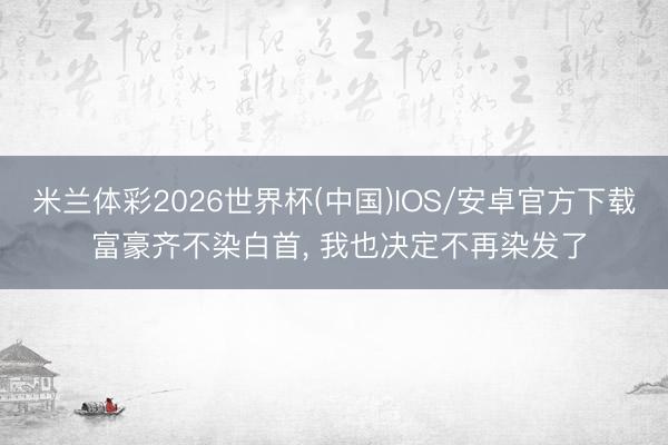 米兰体彩2026世界杯(中国)IOS/安卓官方下载 富豪齐不染白首, 我也决定不再染发了