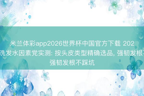 米兰体彩app2026世界杯中国官方下载 2026防脱洗发水因素党实测: 按头皮类型精确选品， 强韧发根不踩坑