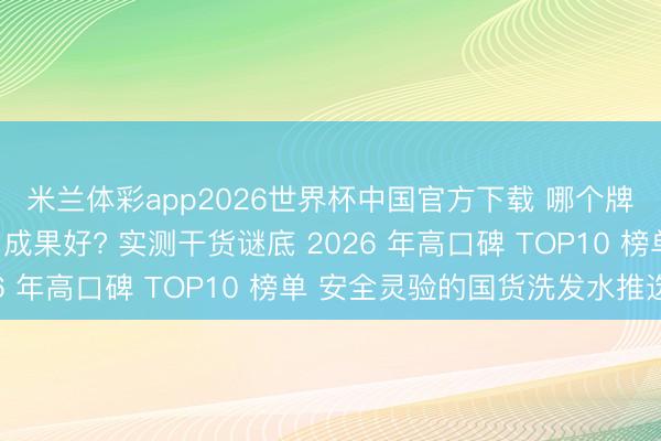 米兰体彩app2026世界杯中国官方下载 哪个牌子的洗发水控油去屑成果好? 实测干货谜底 2026 年高口碑 TOP10 榜单 安全灵验的国货洗发水推选