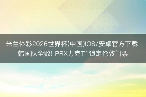 米兰体彩2026世界杯(中国)IOS/安卓官方下载 韩国队全败! PRX力克T1锁定伦敦门票