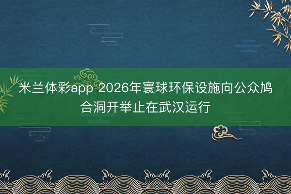 米兰体彩app 2026年寰球环保设施向公众鸠合洞开举止在武汉运行