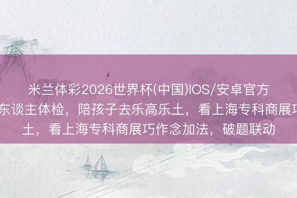 米兰体彩2026世界杯(中国)IOS/安卓官方下载 看完展还要带老东谈主体检,陪孩子去乐高乐土,看上海专科商展巧作念加法,破题联动