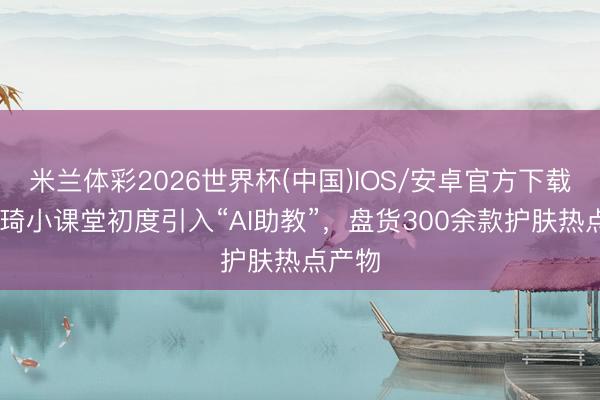 米兰体彩2026世界杯(中国)IOS/安卓官方下载 李佳琦小课堂初度引入“AI助教”，盘货300余款护肤热点产物