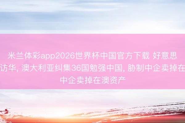米兰体彩app2026世界杯中国官方下载 好意思俄元首访华, 澳大利亚纠集36国勉强中国, 胁制中企卖掉在澳资产