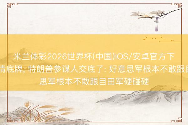 米兰体彩2026世界杯(中国)IOS/安卓官方下载 中方已摸清底牌, 特朗普参谋人交底了: 好意思军根本不敢跟目田军硬碰硬