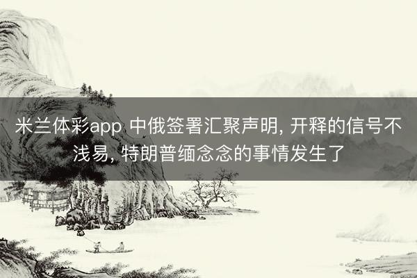 米兰体彩app 中俄签署汇聚声明， 开释的信号不浅易， 特朗普缅念念的事情发生了