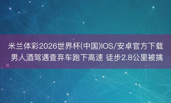 米兰体彩2026世界杯(中国)IOS/安卓官方下载 男人酒驾遇查弃车跑下高速 徒步2.8公里被擒