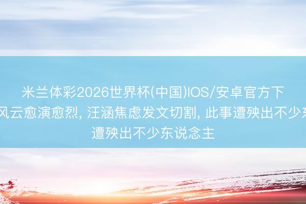 米兰体彩2026世界杯(中国)IOS/安卓官方下载 姚晨风云愈演愈烈, 汪涵焦虑发文切割, 此事遭殃出不少东说念主
