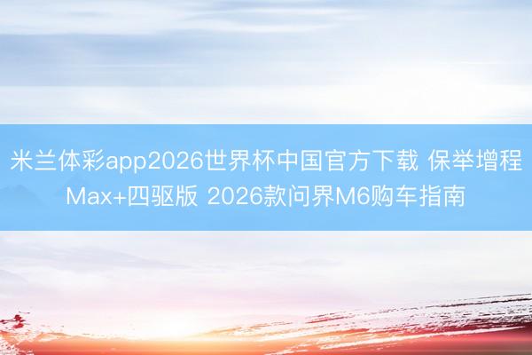 米兰体彩app2026世界杯中国官方下载 保举增程Max+四驱版 2026款问界M6购车指南