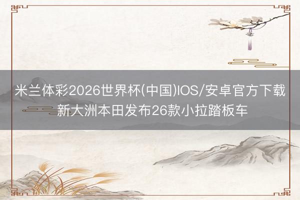 米兰体彩2026世界杯(中国)IOS/安卓官方下载 新大洲本田发布26款小拉踏板车
