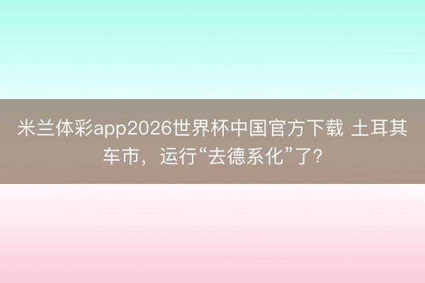 米兰体彩app2026世界杯中国官方下载 土耳其车市,运行“去德系化”了?