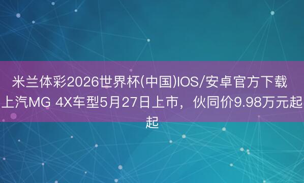 米兰体彩2026世界杯(中国)IOS/安卓官方下载 上汽MG 4X车型5月27日上市，伙同价9.98万元起