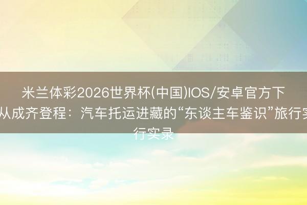 米兰体彩2026世界杯(中国)IOS/安卓官方下载 从成齐登程:汽车托运进藏的“东谈主车鉴识”旅行实录