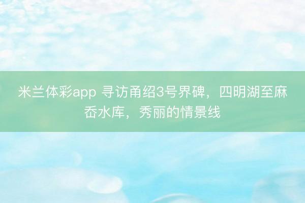 米兰体彩app 寻访甬绍3号界碑,四明湖至麻岙水库,秀丽的情景线