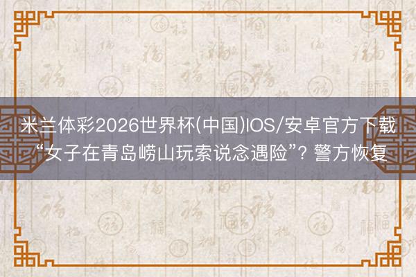 米兰体彩2026世界杯(中国)IOS/安卓官方下载 “女子在青岛崂山玩索说念遇险”? 警方恢复