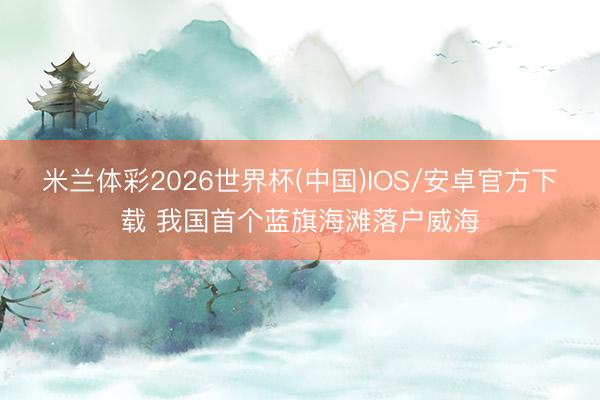 米兰体彩2026世界杯(中国)IOS/安卓官方下载 我国首个蓝旗海滩落户威海