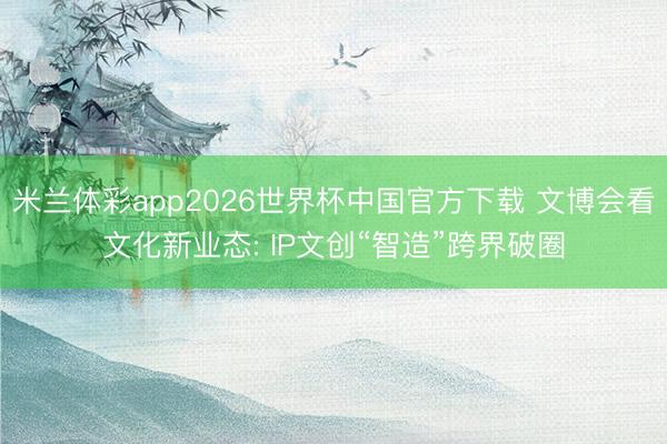 米兰体彩app2026世界杯中国官方下载 文博会看文化新业态: IP文创“智造”跨界破圈