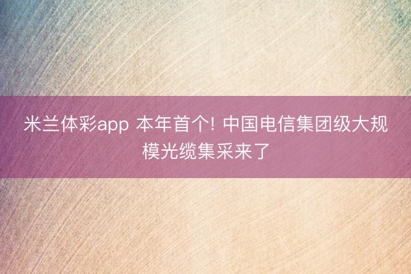 米兰体彩app 本年首个! 中国电信集团级大规模光缆集采来了