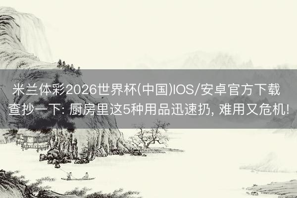 米兰体彩2026世界杯(中国)IOS/安卓官方下载 查抄一下: 厨房里这5种用品迅速扔， 难用又危机!