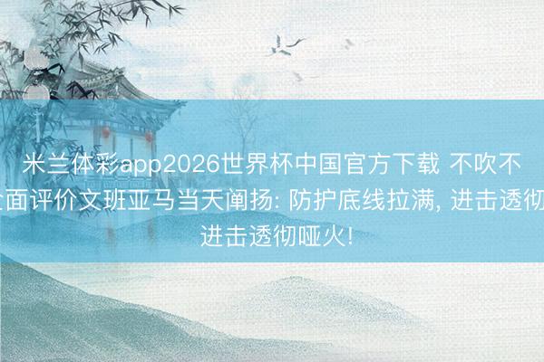 米兰体彩app2026世界杯中国官方下载 不吹不黑, 全面评价文班亚马当天阐扬: 防护底线拉满, 进击透彻哑火!
