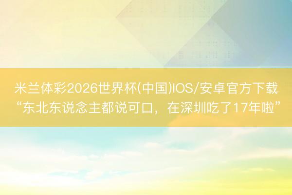 米兰体彩2026世界杯(中国)IOS/安卓官方下载 “东北东说念主都说可口,在深圳吃了17年啦”
