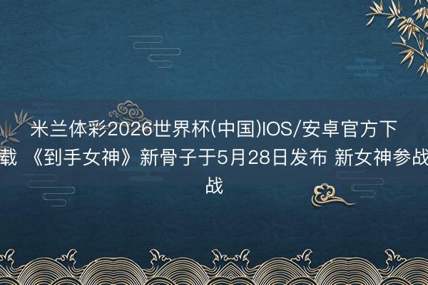 米兰体彩2026世界杯(中国)IOS/安卓官方下载 《到手女神》新骨子于5月28日发布 新女神参战