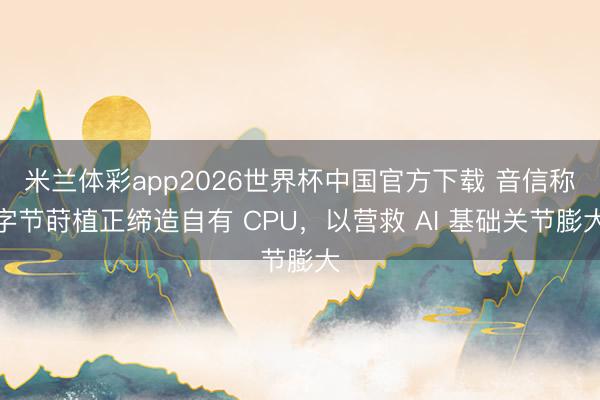 米兰体彩app2026世界杯中国官方下载 音信称字节莳植正缔造自有 CPU,以营救 AI 基础关节膨大