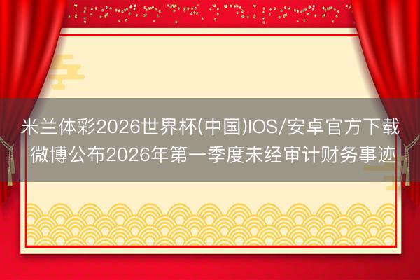 米兰体彩2026世界杯(中国)IOS/安卓官方下载 微博公布2026年第一季度未经审计财务事迹