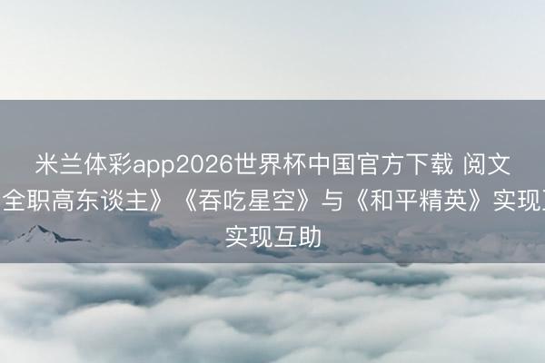米兰体彩app2026世界杯中国官方下载 阅文IP《全职高东谈主》《吞吃星空》与《和平精英》实现互助