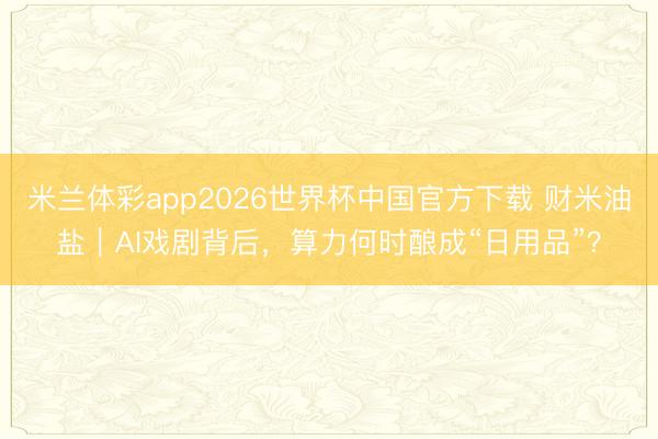 米兰体彩app2026世界杯中国官方下载 财米油盐|AI戏剧背后,算力何时酿成“日用品”?