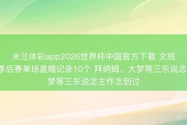 米兰体彩app2026世界杯中国官方下载 文班照旧8个!季后赛单场盖帽记录10个 拜纳姆、大梦等三东说念主作念到过