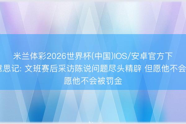 米兰体彩2026世界杯(中国)IOS/安卓官方下载 好意思记: 文班赛后采访陈说问题尽头精辟 但愿他不会被罚金