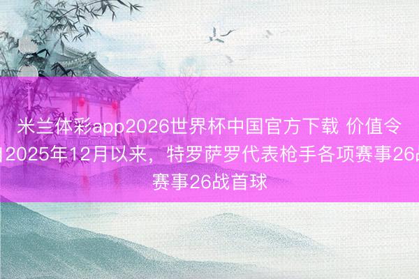 米兰体彩app2026世界杯中国官方下载 价值令嫒!自2025年12月以来,特罗萨罗代表枪手各项赛事26战首球