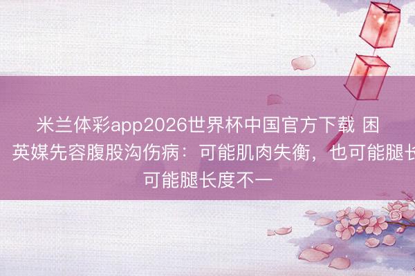 米兰体彩app2026世界杯中国官方下载 困扰球员!英媒先容腹股沟伤病:可能肌肉失衡,也可能腿长度不一
