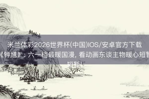 米兰体彩2026世界杯(中国)IOS/安卓官方下载 《钟馗》: 六一档最暖国漫, 看动画东谈主物暖心短暂!