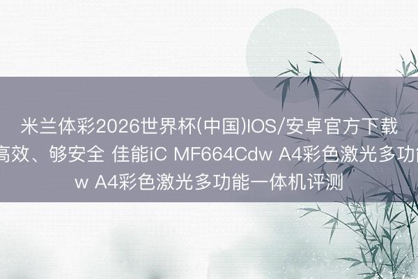 米兰体彩2026世界杯(中国)IOS/安卓官方下载 省空间、更高效、够安全 佳能iC MF664Cdw A4彩色激光多功能一体机评测