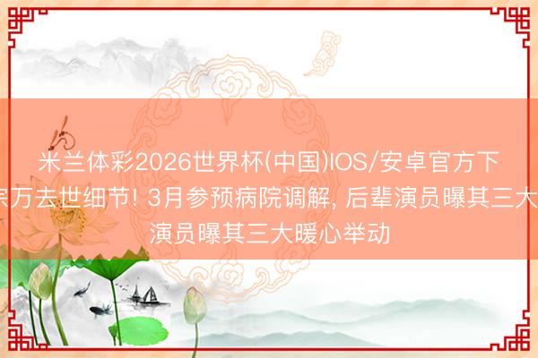 米兰体彩2026世界杯(中国)IOS/安卓官方下载 曝魏宗万去世细节! 3月参预病院调解, 后辈演员曝其三大暖心举动