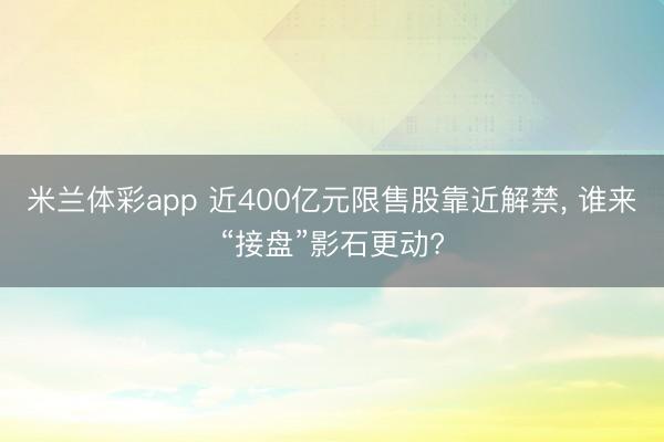 米兰体彩app 近400亿元限售股靠近解禁, 谁来“接盘”影石更动?