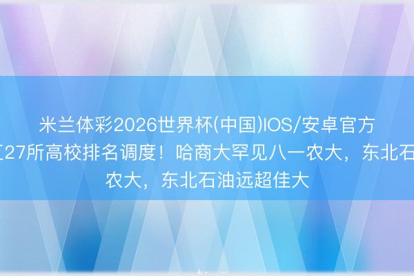 米兰体彩2026世界杯(中国)IOS/安卓官方下载 黑龙江27所高校排名调度!哈商大罕见八一农大,东北石油远超佳大