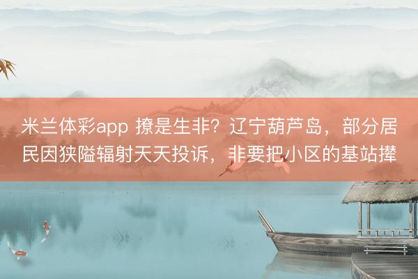 米兰体彩app 撩是生非？辽宁葫芦岛，部分居民因狭隘辐射天天投诉，非要把小区的基站撵