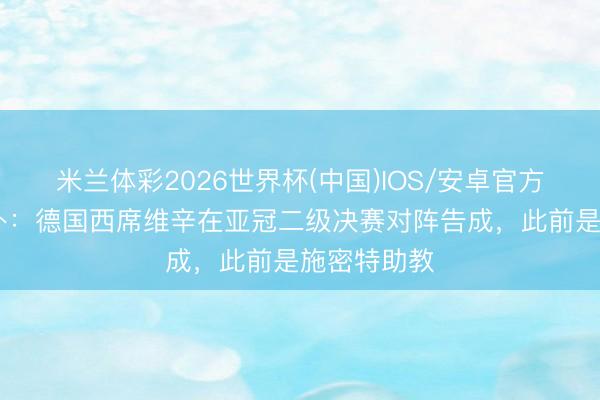 米兰体彩2026世界杯(中国)IOS/安卓官方下载 德天外:德国西席维辛在亚冠二级决赛对阵告成,此前是施密特助教