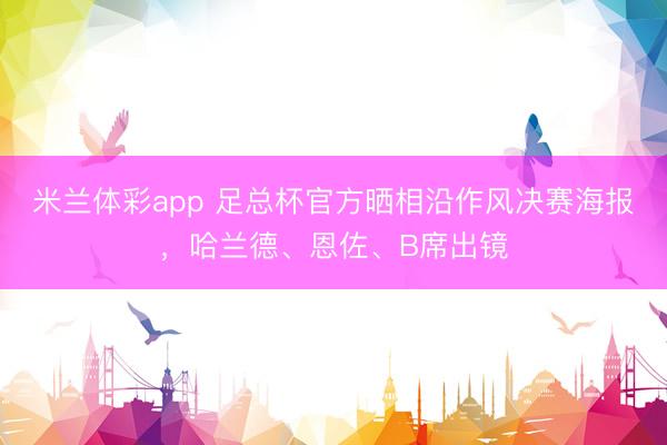 米兰体彩app 足总杯官方晒相沿作风决赛海报,哈兰德、恩佐、B席出镜