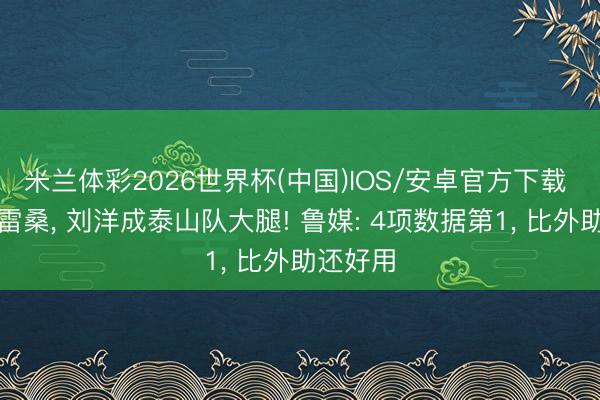 米兰体彩2026世界杯(中国)IOS/安卓官方下载 力压克雷桑, 刘洋成泰山队大腿! 鲁媒: 4项数据第1, 比外助还好用