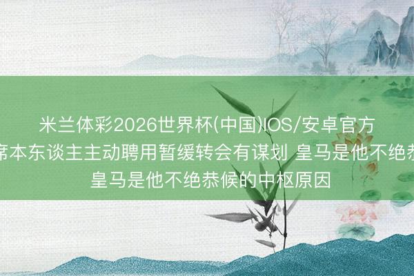 米兰体彩2026世界杯(中国)IOS/安卓官方下载 阿斯:B席本东谈主主动聘用暂缓转会有谋划 皇马是他不绝恭候的中枢原因