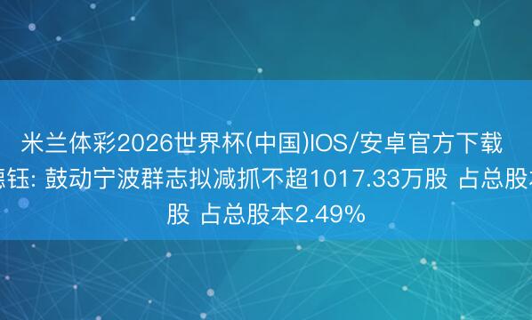 米兰体彩2026世界杯(中国)IOS/安卓官方下载 深圳天德钰: 鼓动宁波群志拟减抓不超1017.33万股 占总股本2.49%