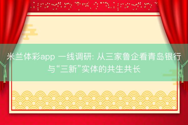 米兰体彩app 一线调研: 从三家鲁企看青岛银行与“三新”实体的共生共长